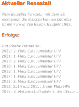 Aktueller Rennstall  Mein aktuelles Fahrzeug mit dem ich momentan die meisten Rennen betreibe, ist ein Formel Vau Beach, Baujahr 1963.   Erfolge:  Historische Formel Vau 2022: 2. Platz Europameister HFV 2021: 1. Platz Europameister HFV 2020: 2. Platz Europameister HFV 2019: 1. Platz Europameister HFV 2018: 1. Platz Europameister HFV 2017: 1. Platz Europameister HFV 2016: 2. Platz Europameister HFV 2015, 2014 und 2013: Erster Platz HFV 2012: 3. Meisterschaftsplatz in der Klasse 1